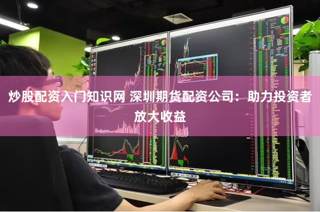 炒股配资入门知识网 深圳期货配资公司：助力投资者放大收益